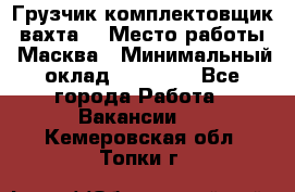 Грузчик-комплектовщик (вахта) › Место работы ­ Масква › Минимальный оклад ­ 45 000 - Все города Работа » Вакансии   . Кемеровская обл.,Топки г.